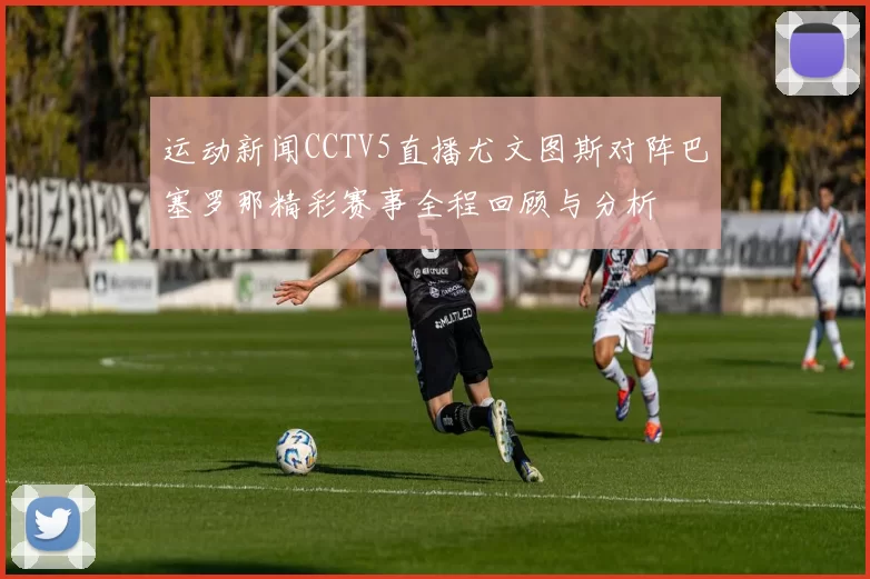运动新闻CCTV5直播尤文图斯对阵巴塞罗那精彩赛事全程回顾与分析