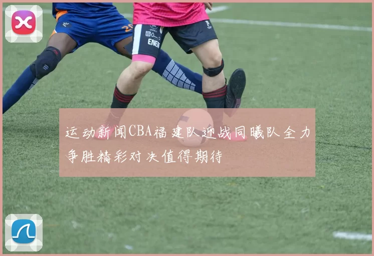 运动新闻CBA福建队迎战同曦队全力争胜精彩对决值得期待