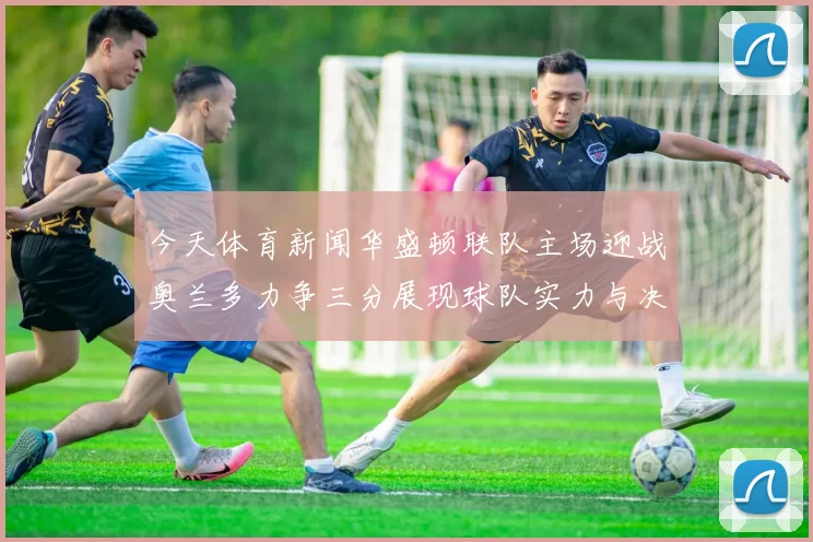 今天体育新闻华盛顿联队主场迎战奥兰多力争三分展现球队实力与决心