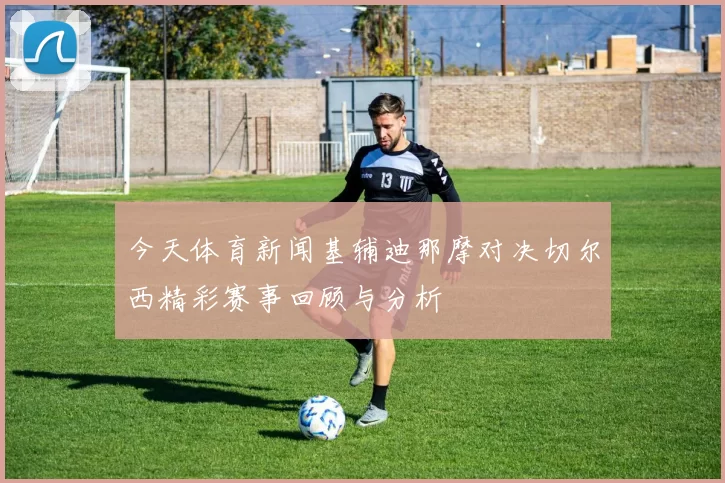 今天体育新闻基辅迪那摩对决切尔西精彩赛事回顾与分析
