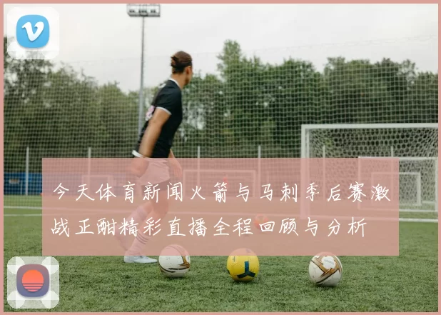 今天体育新闻火箭与马刺季后赛激战正酣精彩直播全程回顾与分析